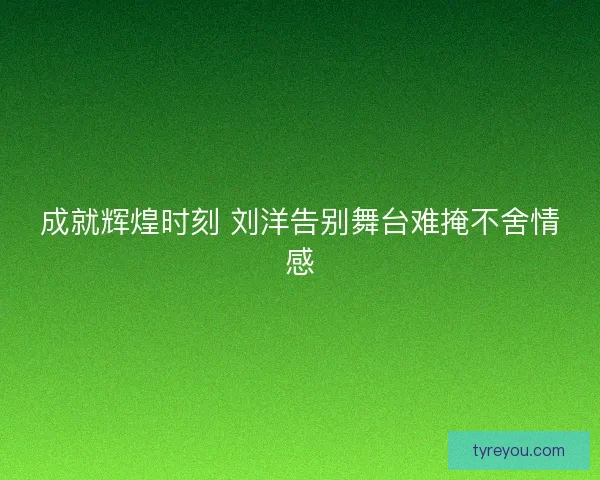 成就辉煌时刻 刘洋告别舞台难掩不舍情感