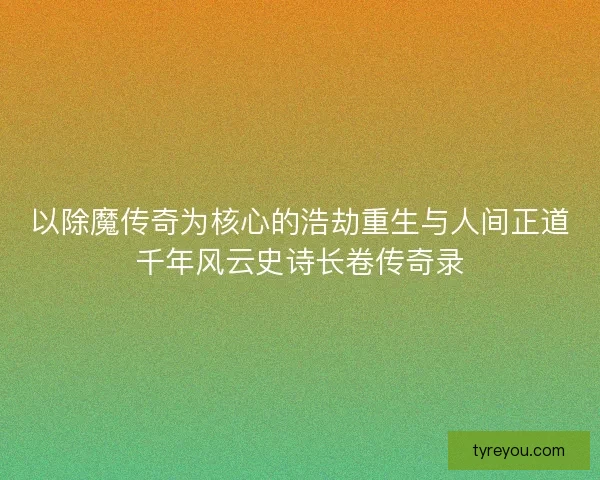 以除魔传奇为核心的浩劫重生与人间正道千年风云史诗长卷传奇录