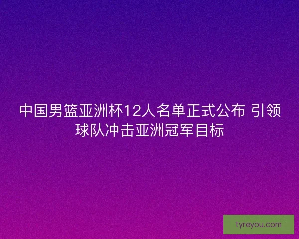 中国男篮亚洲杯12人名单正式公布 引领球队冲击亚洲冠军目标
